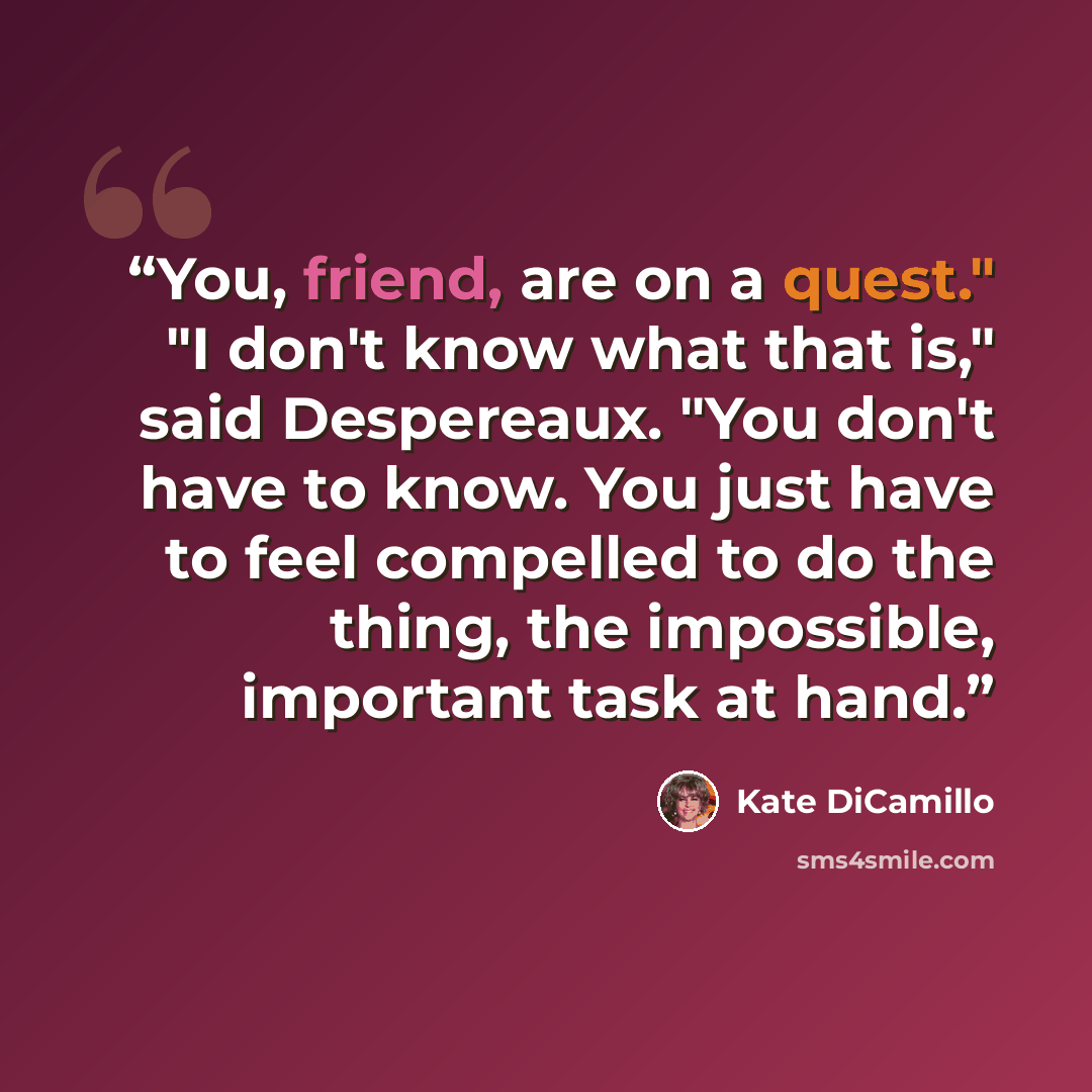 “You, friend, are on a quest." "I don't know what that is," said Despereaux. "You don't have to know. You just have to feel compelled to do the thing, the impossible, important task at hand.” quote by Kate DiCamillo
