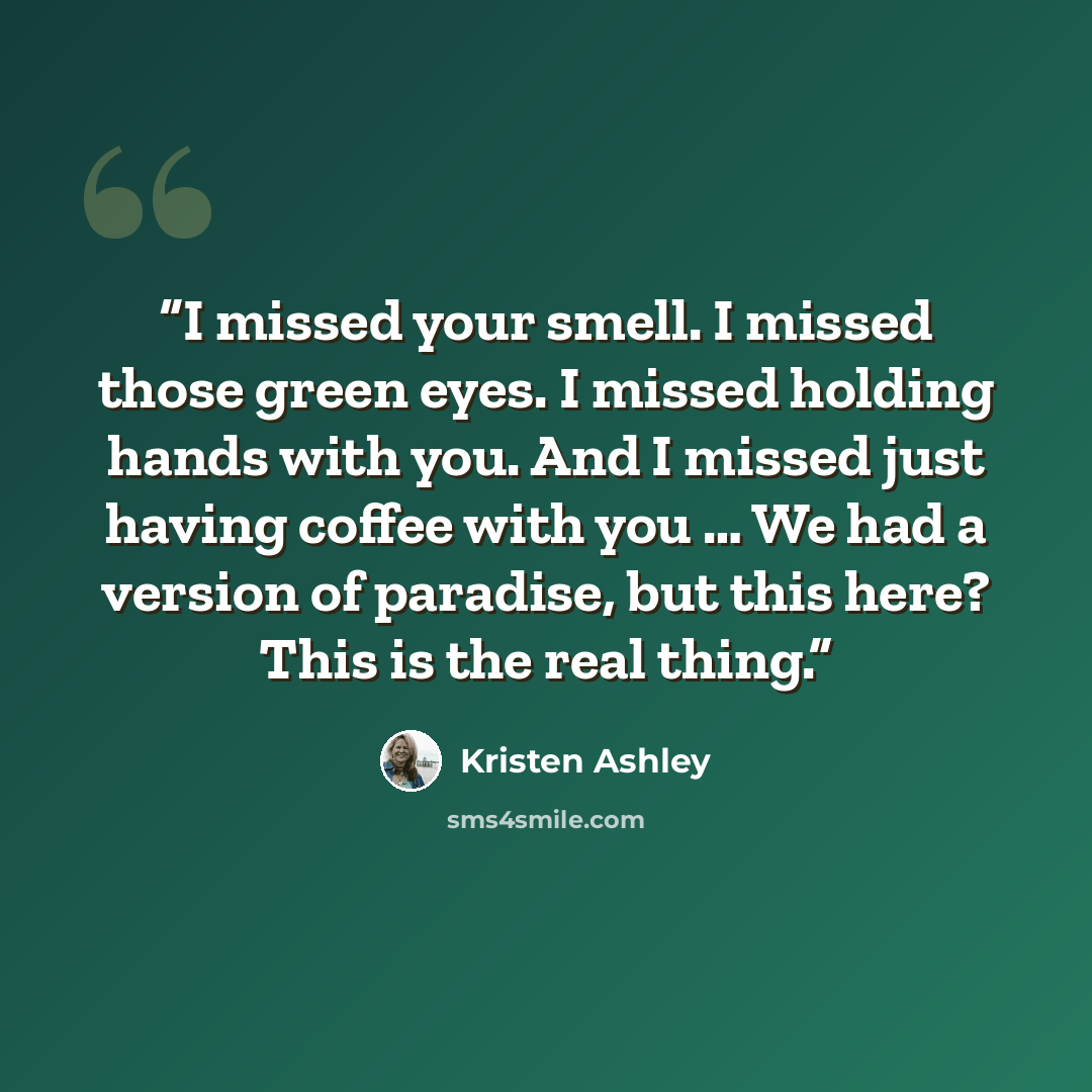 “I missed your smell. I missed those green eyes. I missed holding hands with you. And I missed just having coffee with you … We had a version of paradise, but this here? This is the real thing.” quote by Kristen Ashley