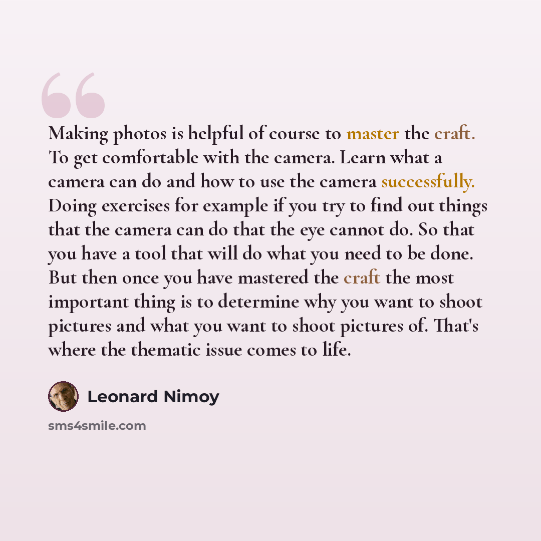 “Making photos is helpful of course to master the craft. To get comfortable with the camera. Learn what a camera can do and how to use the camera successfully. Doing exercises for example if you try to find out things that the camera can do that the eye cannot do. So that you have a tool that will…” quote by Leonard Nimoy