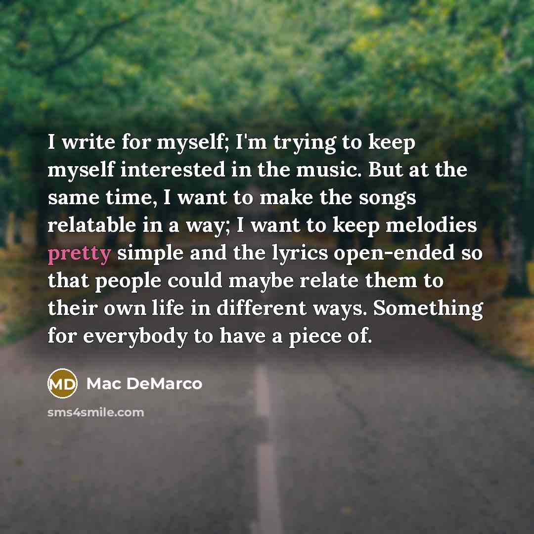 “I write for myself; I'm trying to keep myself interested in the music. But at the same time, I want to make the songs relatable in a way; I want to keep melodies pretty simple and the lyrics open-ended so that people could maybe relate them to their own life in different ways. Something for…” quote by Mac DeMarco