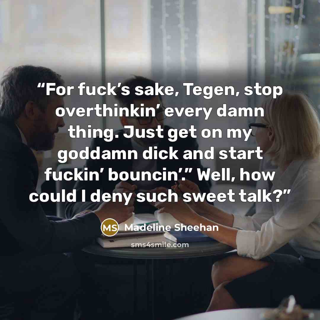 “For fuck’s sake, Tegen, stop overthinkin’ every damn thing. Just get on my goddamn dick and start fuckin’ bouncin’.” Well, how could I deny such sweet talk?” quote by Madeline Sheehan