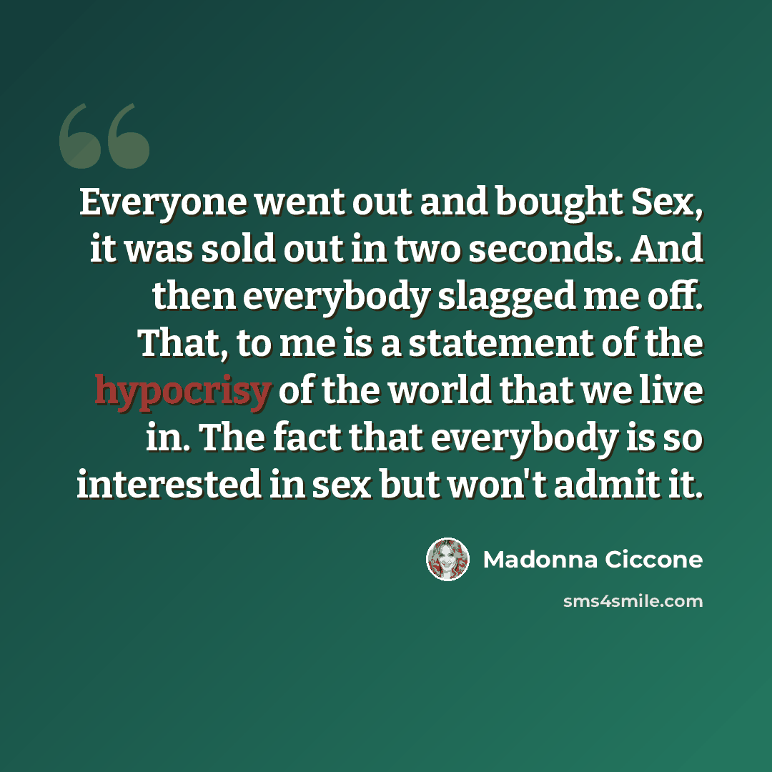 “Everyone went out and bought Sex, it was sold out in two seconds. And then everybody slagged me off. That, to me is a statement of the hypocrisy of the world that we live in. The fact that everybody is so interested in sex but won't admit it.” quote by Madonna Ciccone