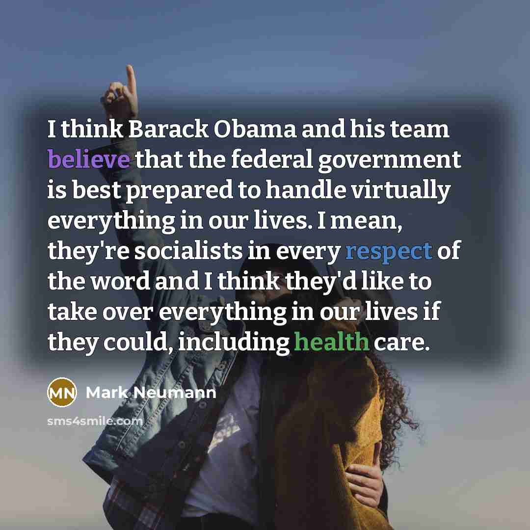 “I think Barack Obama and his team believe that the federal government is best prepared to handle virtually everything in our lives. I mean, they're socialists in every respect of the word and I think they'd like to take over everything in our lives if they could, including health care.” quote by Mark Neumann