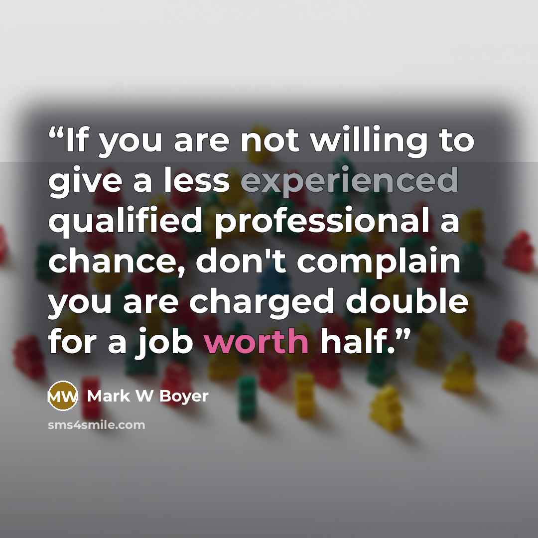 “If you are not willing to give a less experienced qualified professional a chance, don't complain you are charged double for a job worth half.” quote by Mark W Boyer