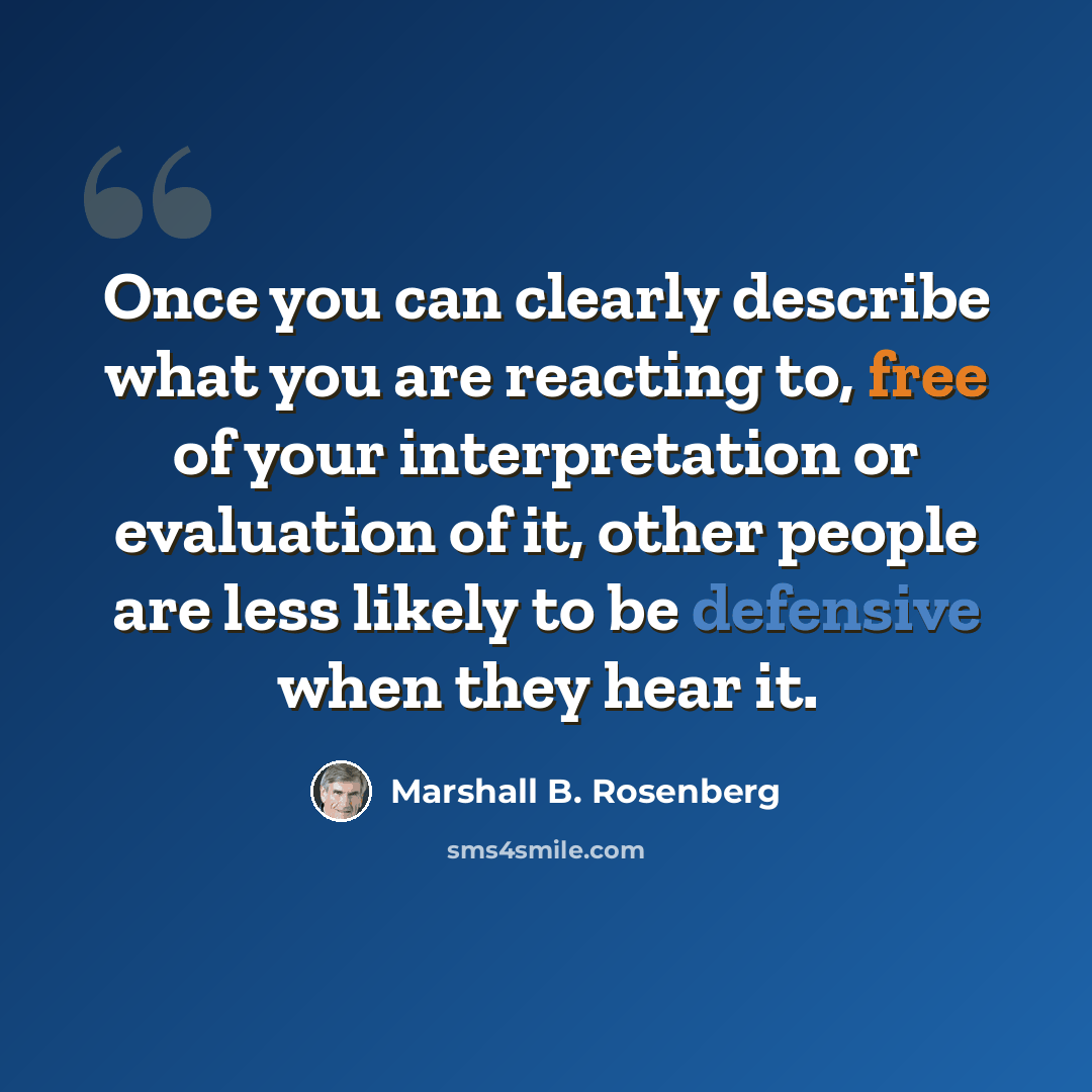 “Once you can clearly describe what you are reacting to, free of your interpretation or evaluation of it, other people are less likely to be defensive when they hear it.” quote by Marshall B. Rosenberg