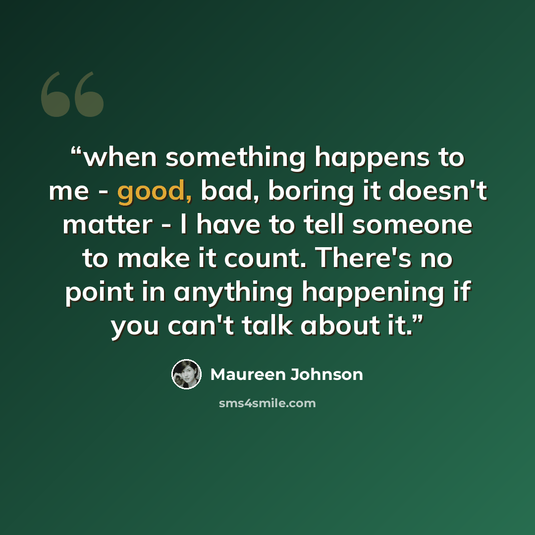 “when something happens to me - good, bad, boring it doesn't matter - I have to tell someone to make it count. There's no point in anything happening if you can't talk about it.” quote by Maureen Johnson