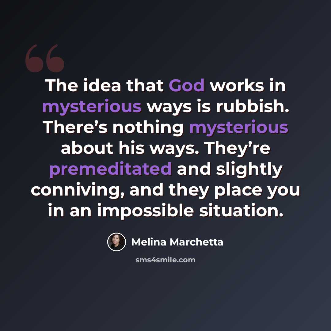 “The idea that God works in mysterious ways is rubbish. There’s nothing mysterious about his ways. They’re premeditated and slightly conniving, and they place you in an impossible situation.” quote by Melina Marchetta
