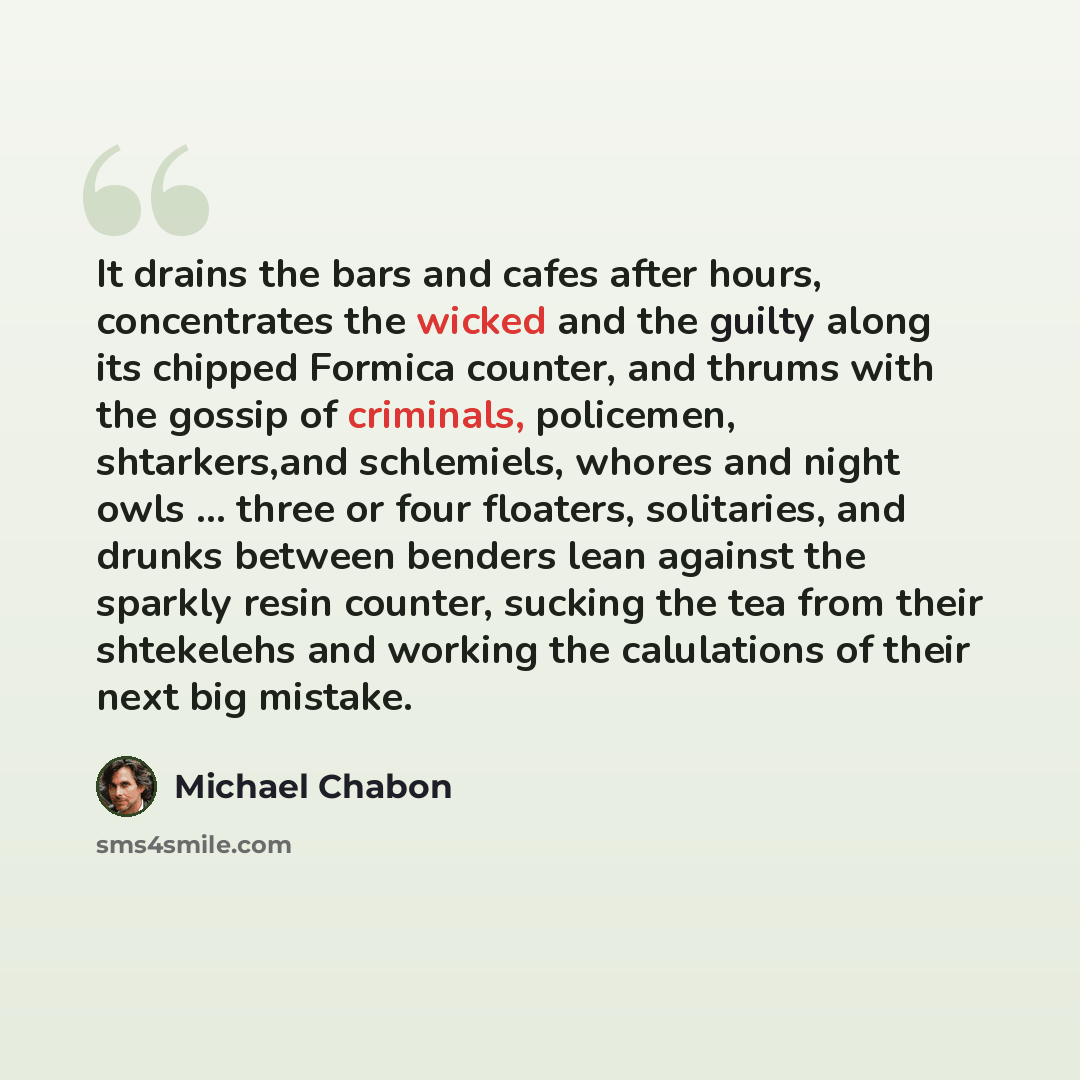 “It drains the bars and cafes after hours, concentrates the wicked and the guilty along its chipped Formica counter, and thrums with the gossip of criminals, policemen, shtarkers,and schlemiels, whores and night owls ... three or four floaters, solitaries, and drunks between benders lean against…” quote by Michael Chabon