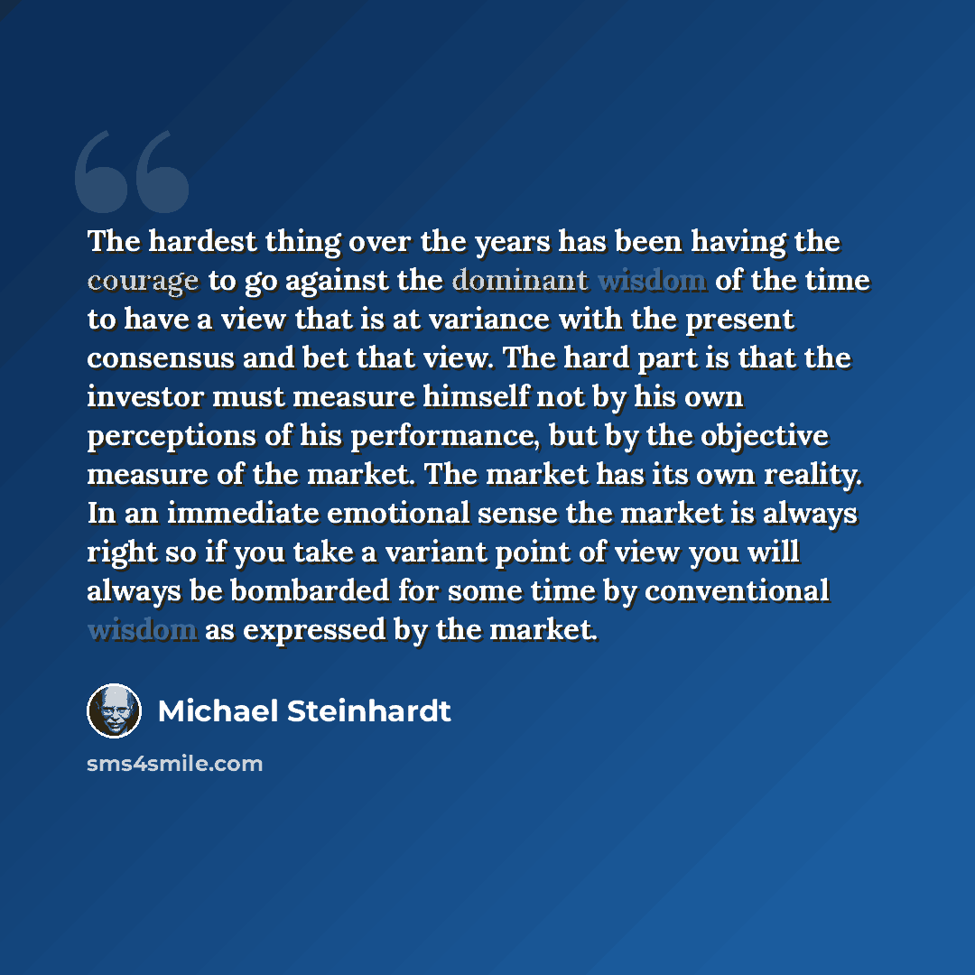 “The hardest thing over the years has been having the courage to go against the dominant wisdom of the time to have a view that is at variance with the present consensus and bet that view. The hard part is that the investor must measure himself not by his own perceptions of his performance, but by…” quote by Michael Steinhardt