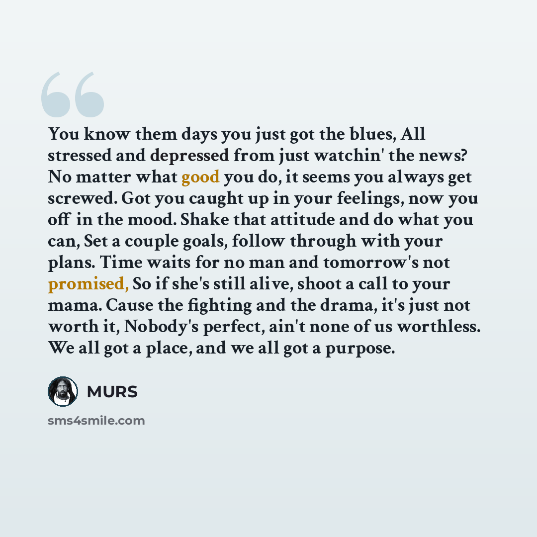 “You know them days you just got the blues, All stressed and depressed from just watchin' the news? No matter what good you do, it seems you always get screwed. Got you caught up in your feelings, now you off in the mood. Shake that attitude and do what you can, Set a couple goals, follow through…” quote by MURS