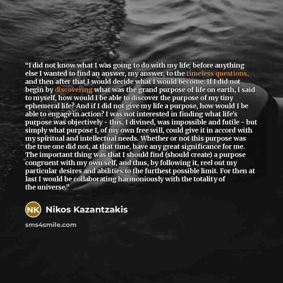 “I did not know what I was going to do with my life; before anything else I wanted to find an answer, my answer, to the timeless questions, and then after that I would decide what I would become. If I did not begin by discovering what was the grand purpose of life on earth, I said to myself, how…” quote by Nikos Kazantzakis