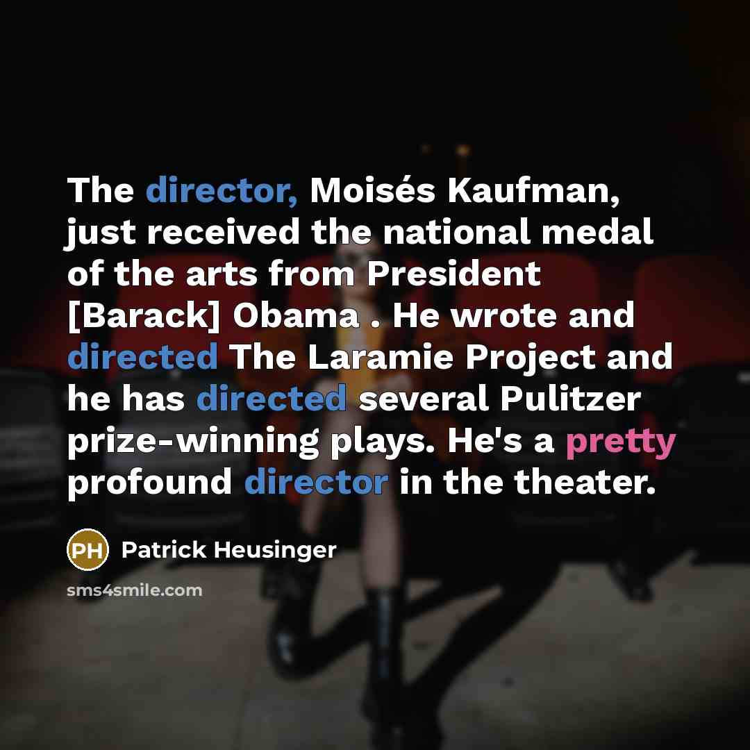 “The director, Moisés Kaufman, just received the national medal of the arts from President [Barack] Obama . He wrote and directed The Laramie Project and he has directed several Pulitzer prize-winning plays. He's a pretty profound director in the theater.” quote by Patrick Heusinger