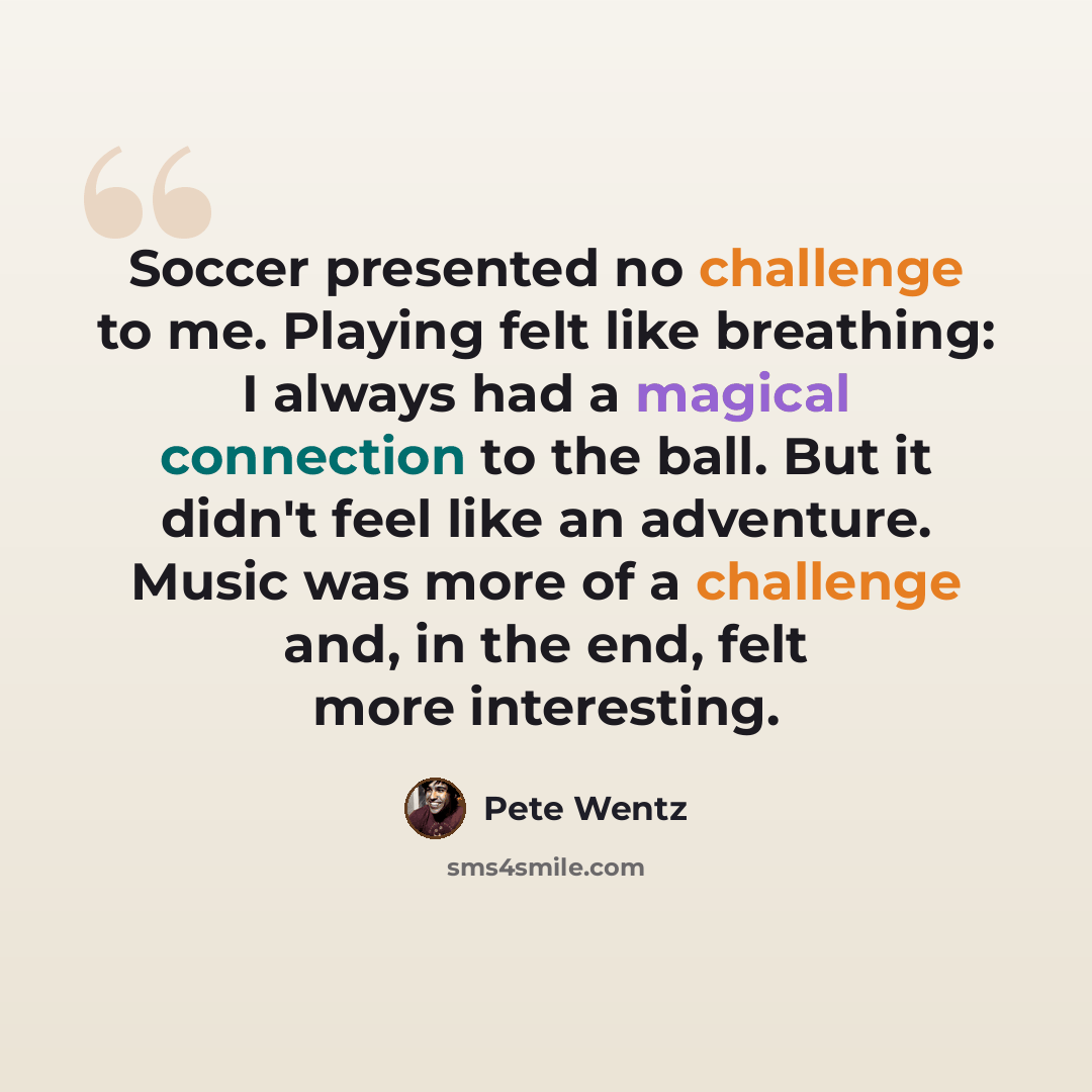 “Soccer presented no challenge to me. Playing felt like breathing: I always had a magical connection to the ball. But it didn't feel like an adventure. Music was more of a challenge and, in the end, felt more interesting.” quote by Pete Wentz
