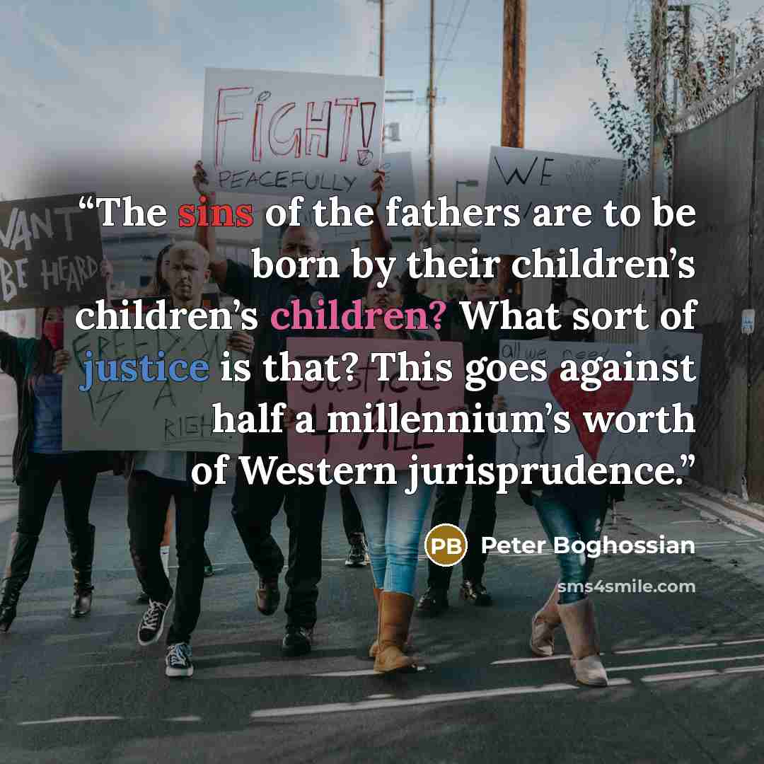“The sins of the fathers are to be born by their children’s children’s children? What sort of justice is that? This goes against half a millennium’s worth of Western jurisprudence.” quote by Peter Boghossian