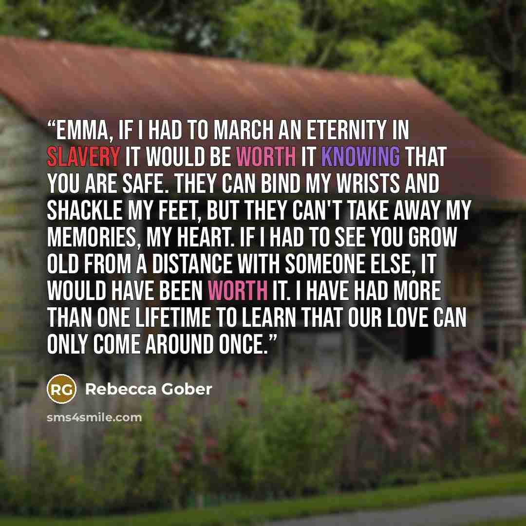 “Emma, if I had to march an eternity in slavery it would be worth it knowing that you are safe. They can bind my wrists and shackle my feet, but they can't take away my memories, my heart. If I had to see you grow old from a distance with someone else, it would have been worth it. I have had more…” quote by Rebecca Gober