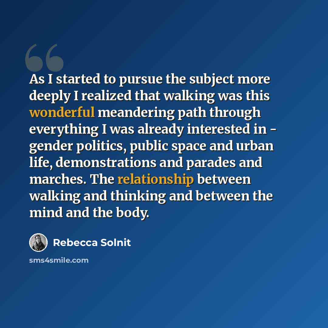 “As I started to pursue the subject more deeply I realized that walking was this wonderful meandering path through everything I was already interested in - gender politics, public space and urban life, demonstrations and parades and marches. The relationship between walking and thinking and between…” quote by Rebecca Solnit