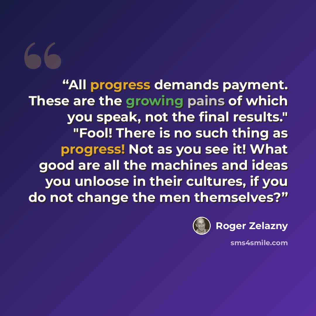 “All progress demands payment. These are the growing pains of which you speak, not the final results." "Fool! There is no such thing as progress! Not as you see it! What good are all the machines and ideas you unloose in their cultures, if you do not change the men themselves?” quote by Roger Zelazny
