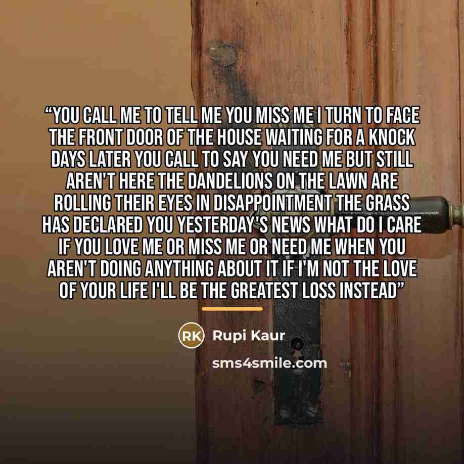 “you call me to tell me you miss me i turn to face the front door of the house waiting for a knock days later you call to say you need me but still aren't here the dandelions on the lawn are rolling their eyes in disappointment the grass has declared you yesterday's news what do i care if you love…” quote by Rupi Kaur