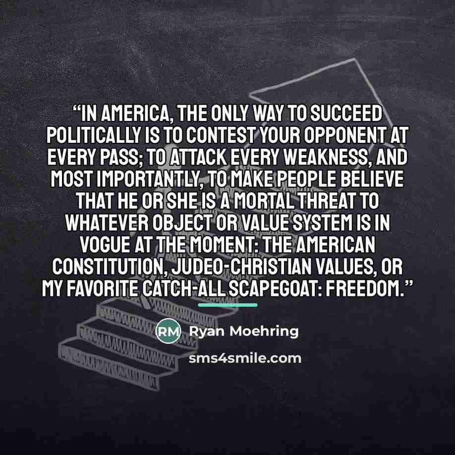 “In America, the only way to succeed politically is to contest your opponent at every pass; to attack every weakness, and most importantly, to make people believe that he or she is a mortal threat to whatever object or value system is in vogue at the moment: the American constitution…” quote by Ryan Moehring