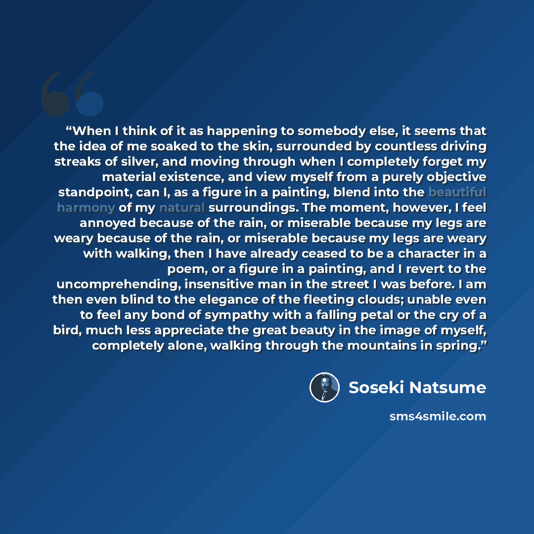 “When I think of it as happening to somebody else, it seems that the idea of me soaked to the skin, surrounded by countless driving streaks of silver, and moving through when I completely forget my material existence, and view myself from a purely objective standpoint, can I, as a figure in a…” quote by Sōseki Natsume