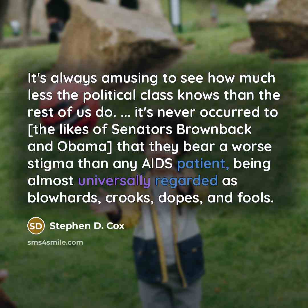 “It's always amusing to see how much less the political class knows than the rest of us do. ... it's never occurred to [the likes of Senators Brownback and Obama] that they bear a worse stigma than any AIDS patient, being almost universally regarded as blowhards, crooks, dopes, and fools.” quote by Stephen D. Cox