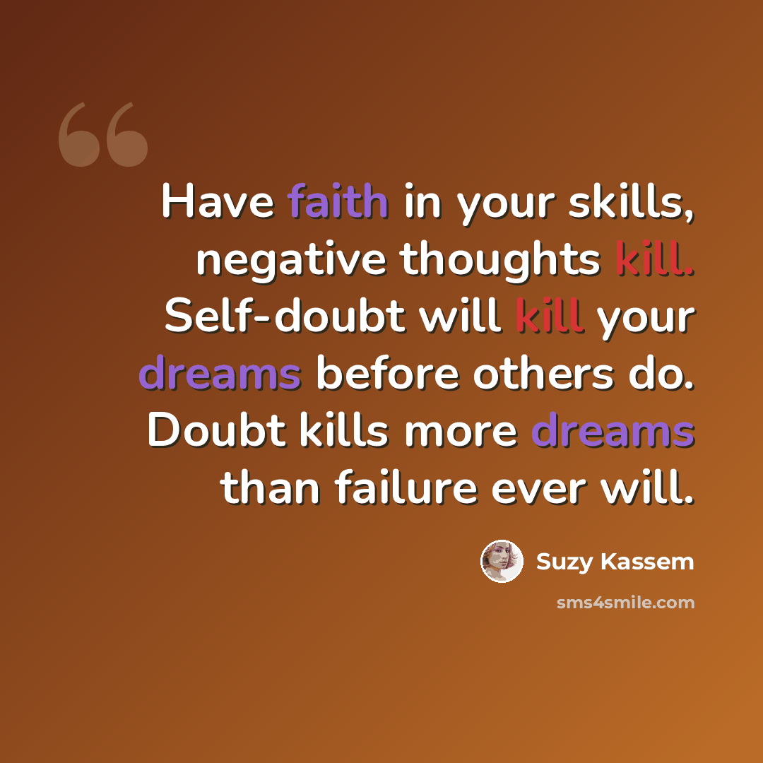 “Have faith in your skills, negative thoughts kill. Self-doubt will kill your dreams before others do. Doubt kills more dreams than failure ever will.” quote by Suzy Kassem