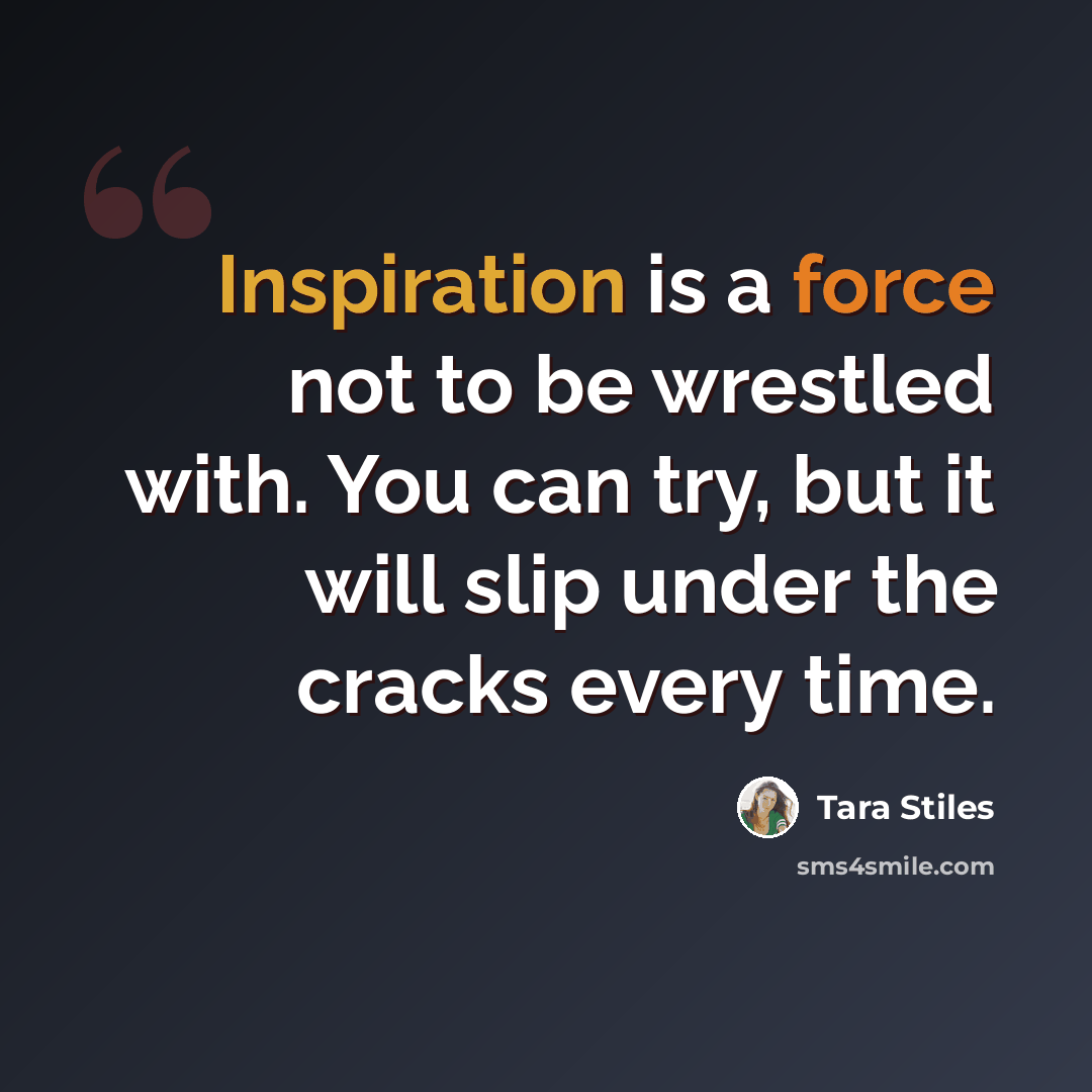 “Inspiration is a force not to be wrestled with. You can try, but it will slip under the cracks every time.” quote by Tara Stiles