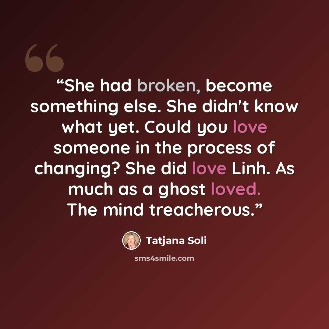 “She had broken, become something else. She didn't know what yet. Could you love someone in the process of changing? She did love Linh. As much as a ghost loved. The mind treacherous.” quote by Tatjana Soli