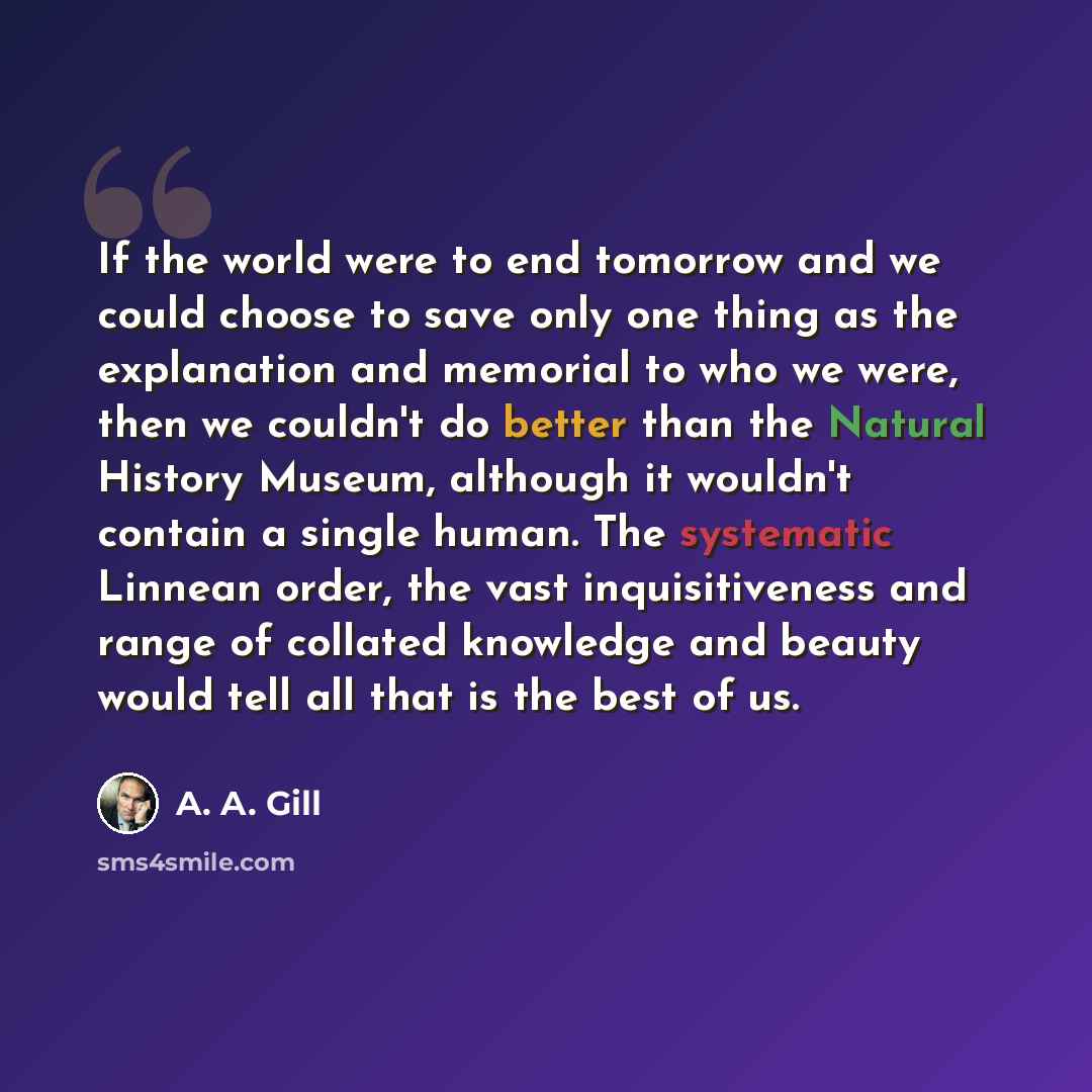 “If the world were to end tomorrow and we could choose to save only one thing as the explanation and memorial to who we were, then we couldn't do better than the Natural History Museum, although it wouldn't contain a single human. The systematic Linnean order, the vast inquisitiveness and range of…” quote by A. A. Gill