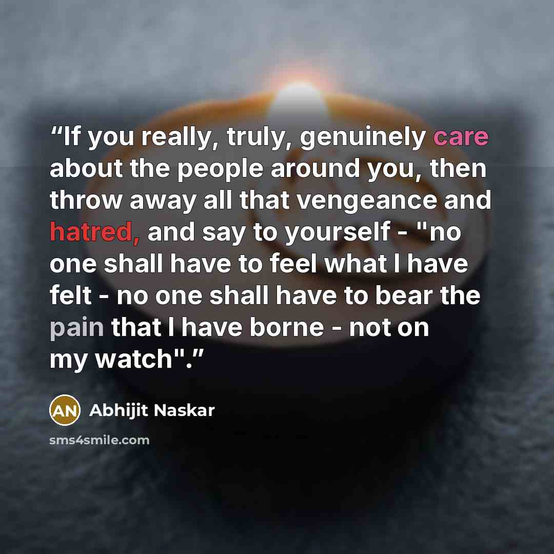 “If you really, truly, genuinely care about the people around you, then throw away all that vengeance and hatred, and say to yourself - "no one shall have to feel what I have felt - no one shall have to bear the pain that I have borne - not on my watch".” quote by Abhijit Naskar