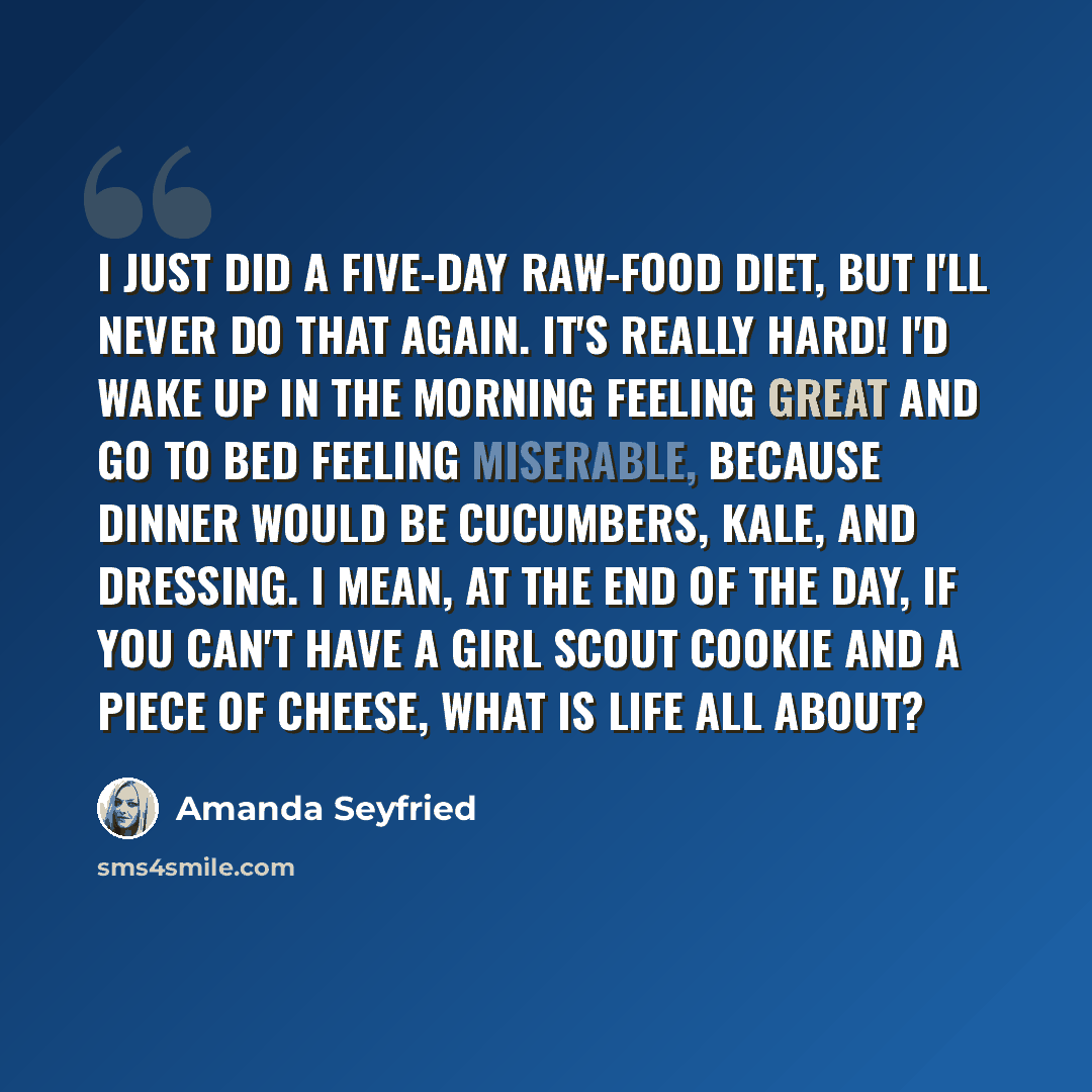 “I just did a five-day raw-food diet, but I'll never do that again. It's really hard! I'd wake up in the morning feeling great and go to bed feeling miserable, because dinner would be cucumbers, kale, and dressing. I mean, at the end of the day, if you can't have a Girl Scout cookie and a piece of…” quote by Amanda Seyfried