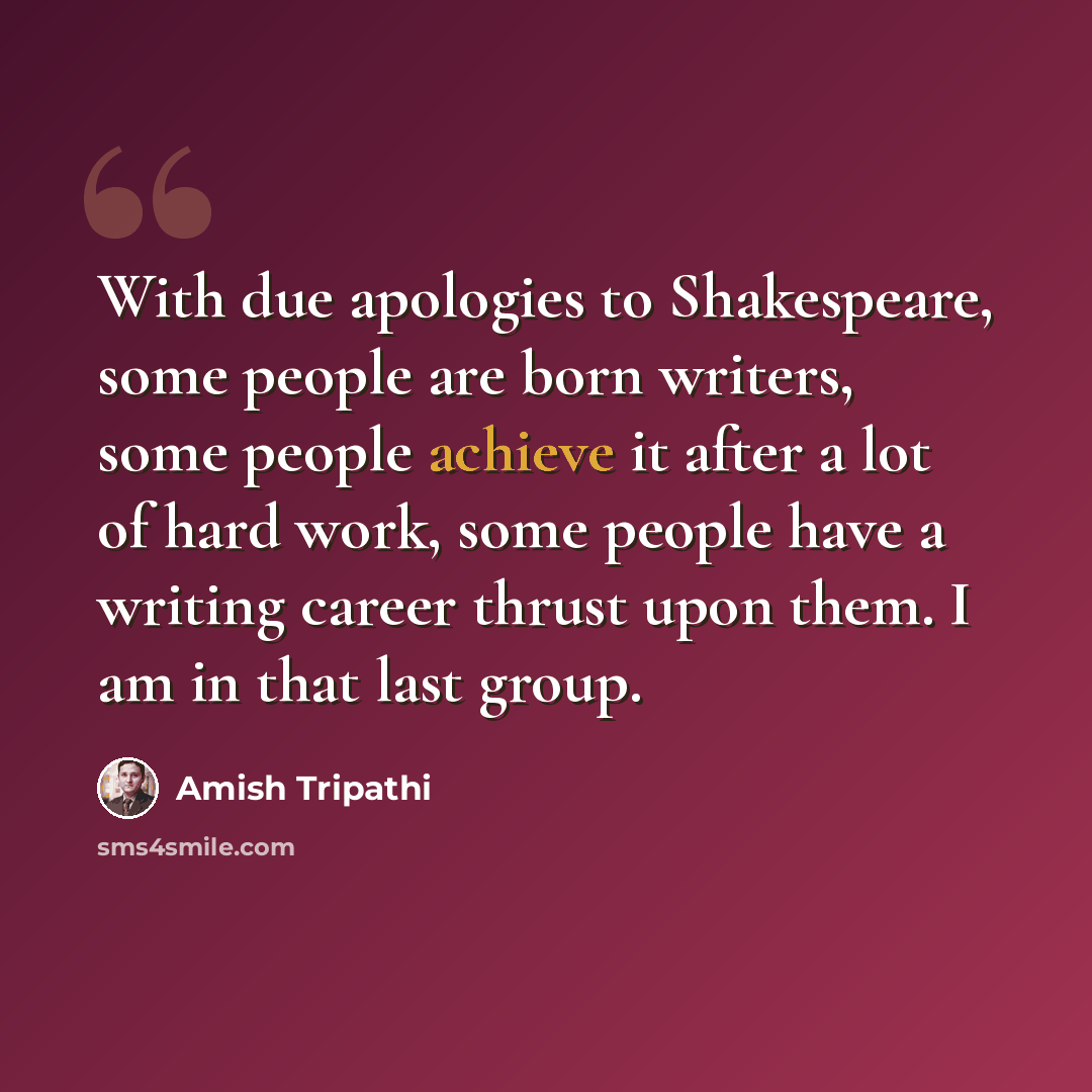 “With due apologies to Shakespeare, some people are born writers, some people achieve it after a lot of hard work, some people have a writing career thrust upon them. I am in that last group.” quote by Amish Tripathi