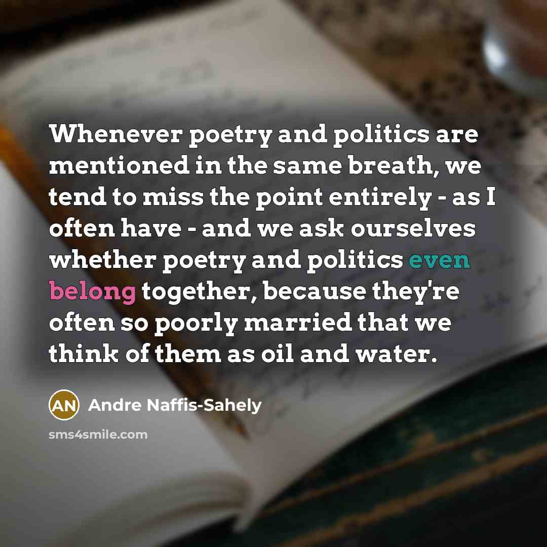 “Whenever poetry and politics are mentioned in the same breath, we tend to miss the point entirely - as I often have - and we ask ourselves whether poetry and politics even belong together, because they're often so poorly married that we think of them as oil and water.” quote by Andre Naffis-Sahely
