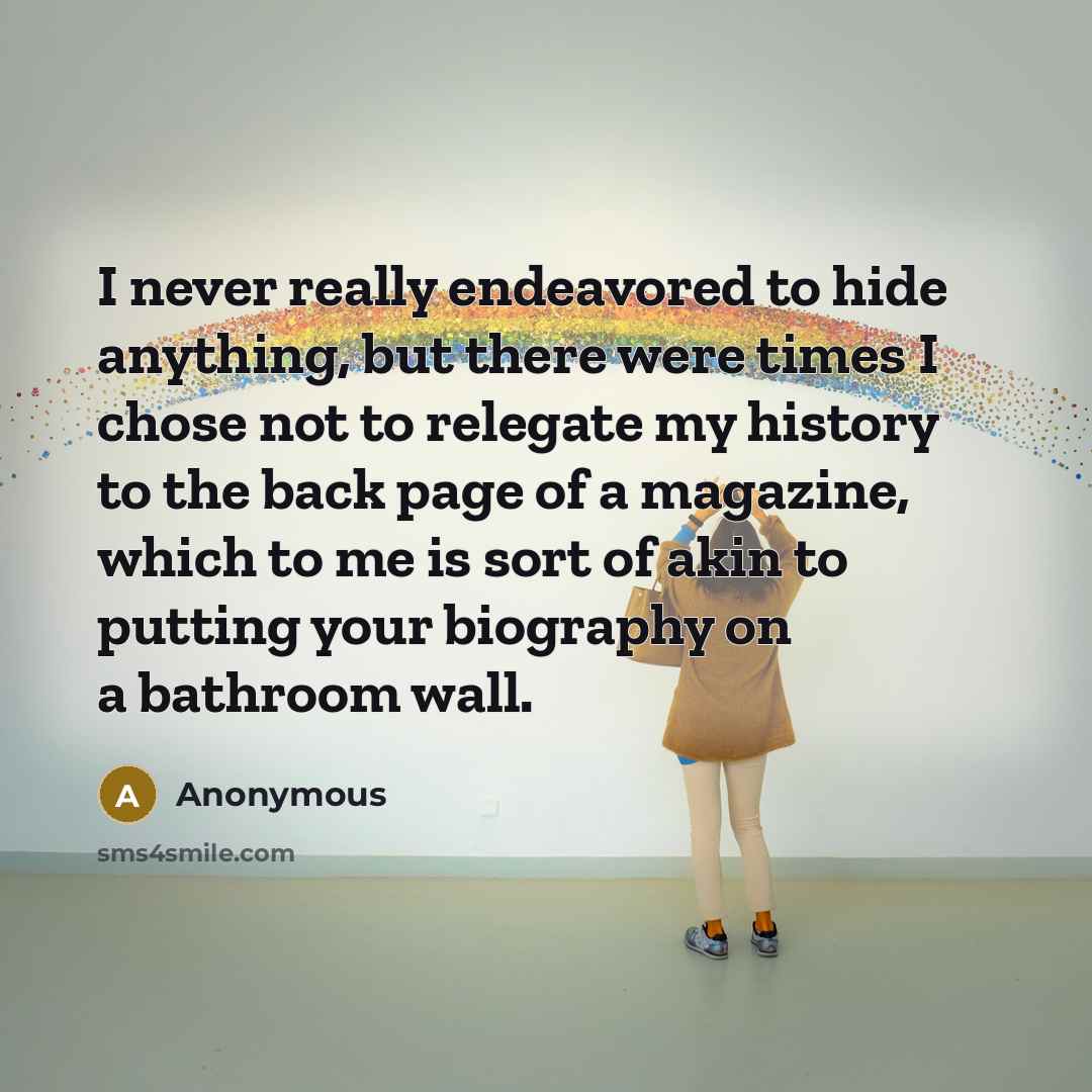 “I never really endeavored to hide anything, but there were times I chose not to relegate my history to the back page of a magazine, which to me is sort of akin to putting your biography on a bathroom wall.” quote by Anonymous