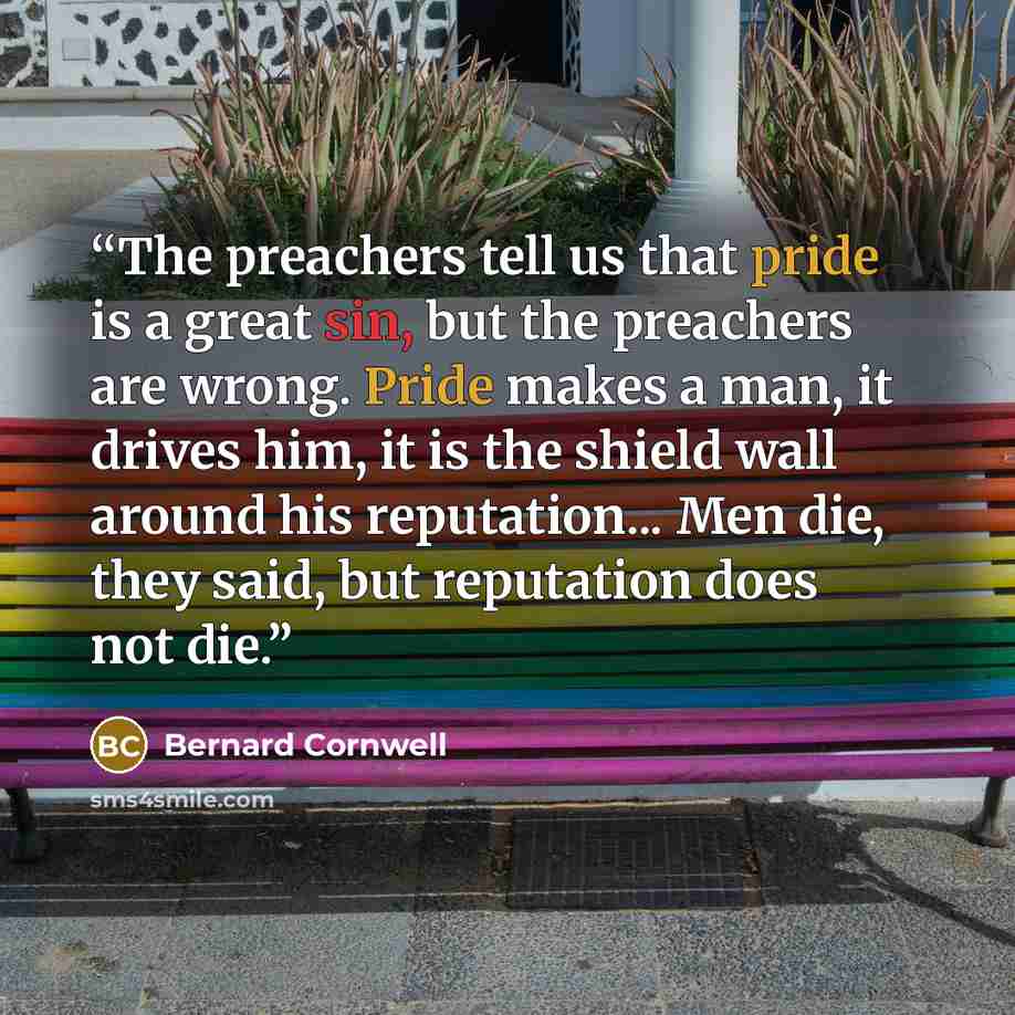 “The preachers tell us that pride is a great sin, but the preachers are wrong. Pride makes a man, it drives him, it is the shield wall around his reputation... Men die, they said, but reputation does not die.” quote by Bernard Cornwell