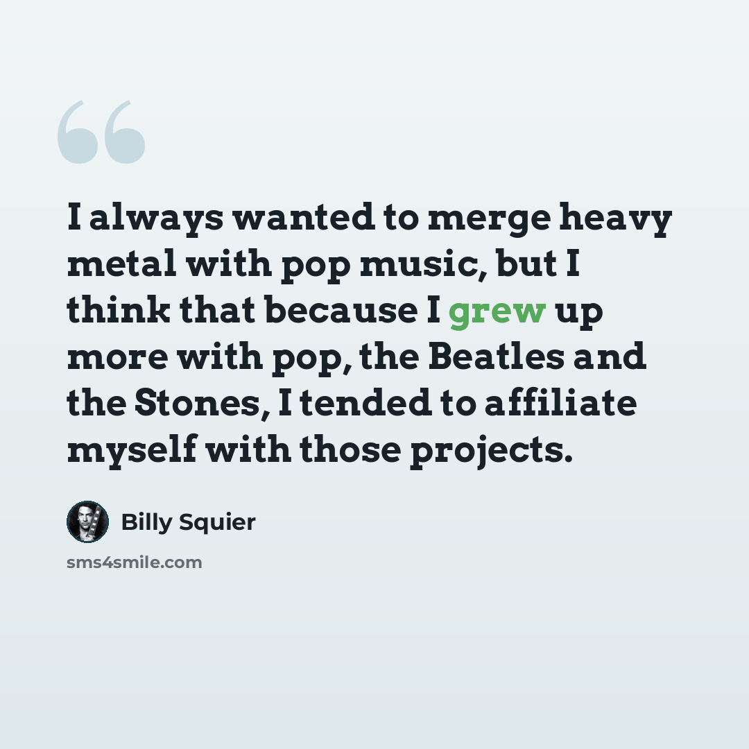 “I always wanted to merge heavy metal with pop music, but I think that because I grew up more with pop, the Beatles and the Stones, I tended to affiliate myself with those projects.” quote by Billy Squier