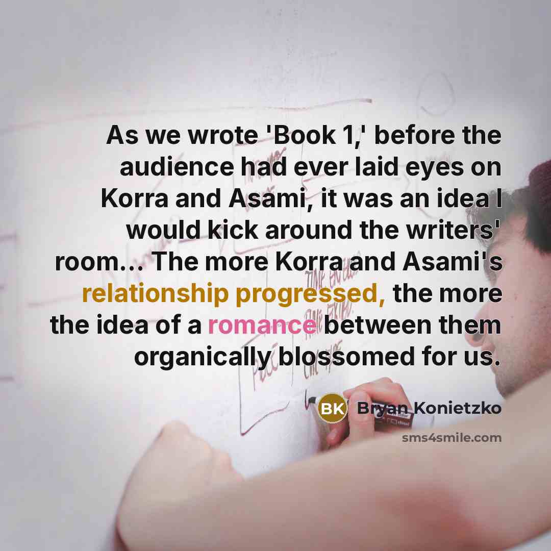 “As we wrote 'Book 1,' before the audience had ever laid eyes on Korra and Asami, it was an idea I would kick around the writers' room... The more Korra and Asami's relationship progressed, the more the idea of a romance between them organically blossomed for us.” quote by Bryan Konietzko