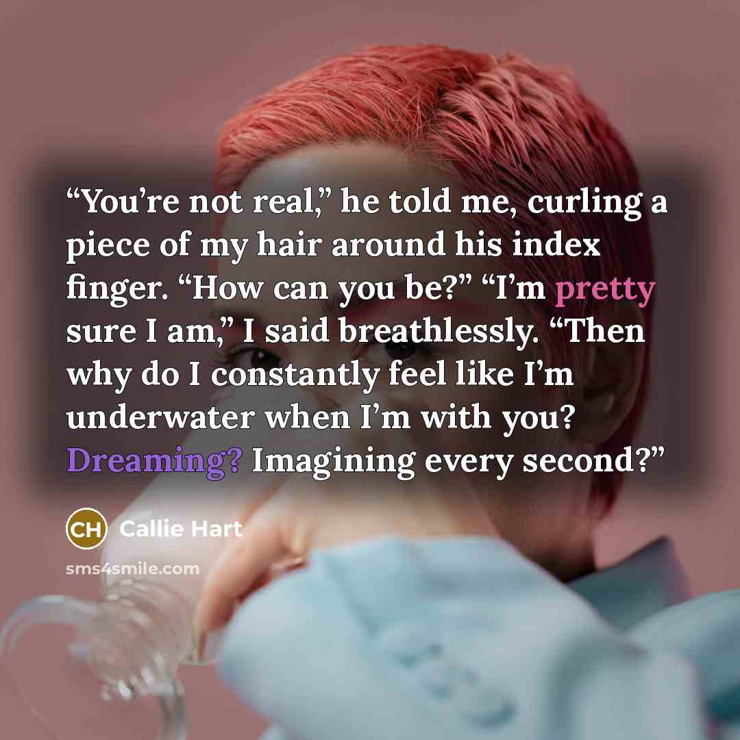“You’re not real,” he told me, curling a piece of my hair around his index finger. “How can you be?” “I’m pretty sure I am,” I said breathlessly. “Then why do I constantly feel like I’m underwater when I’m with you? Dreaming? Imagining every second?” quote by Callie Hart