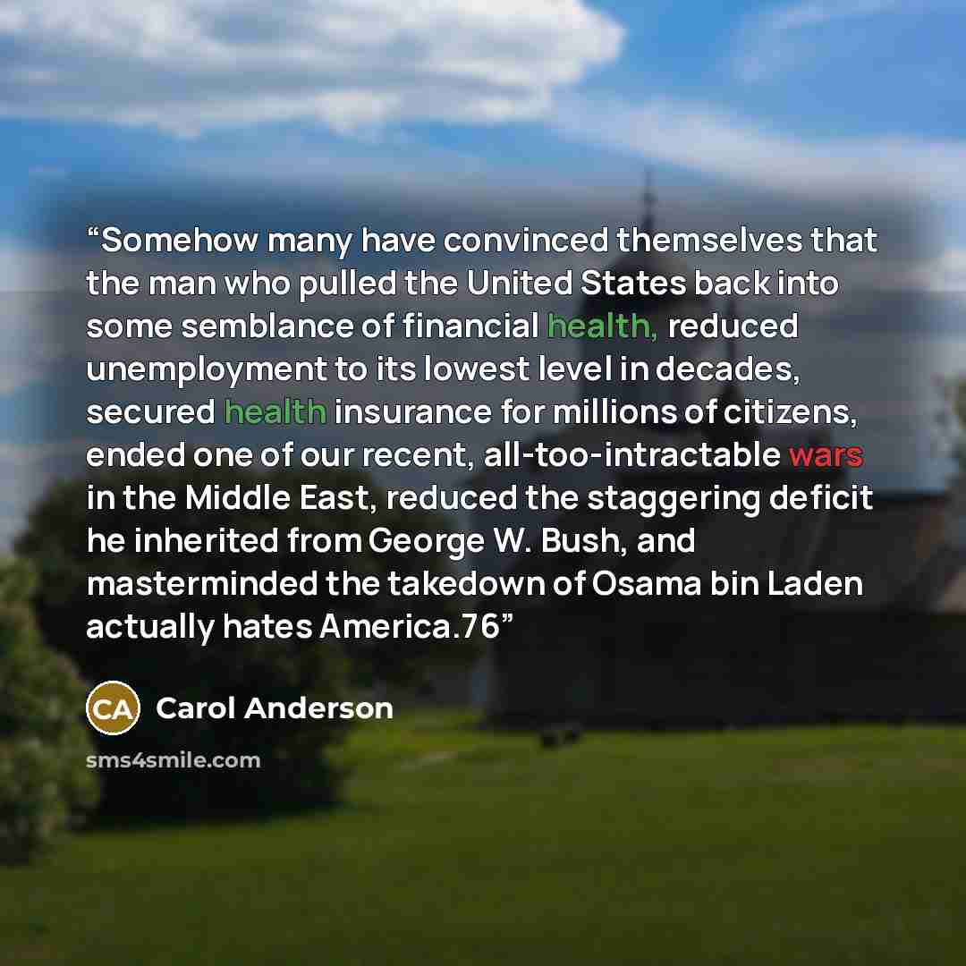 “Somehow many have convinced themselves that the man who pulled the United States back into some semblance of financial health, reduced unemployment to its lowest level in decades, secured health insurance for millions of citizens, ended one of our recent, all-too-intractable wars in the Middle…” quote by Carol Anderson