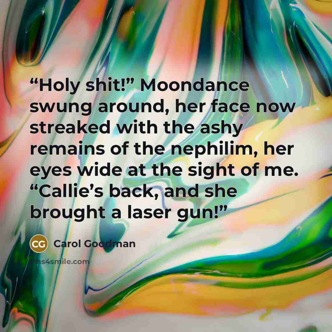 “Holy shit!” Moondance swung around, her face now streaked with the ashy remains of the nephilim, her eyes wide at the sight of me. “Callie’s back, and she brought a laser gun!” quote by Carol Goodman