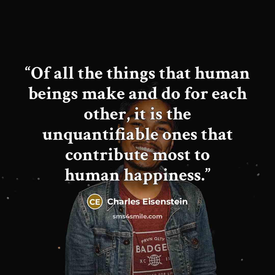 “Of all the things that human beings make and do for each other, it is the unquantifiable ones that contribute most to human happiness.” quote by Charles Eisenstein