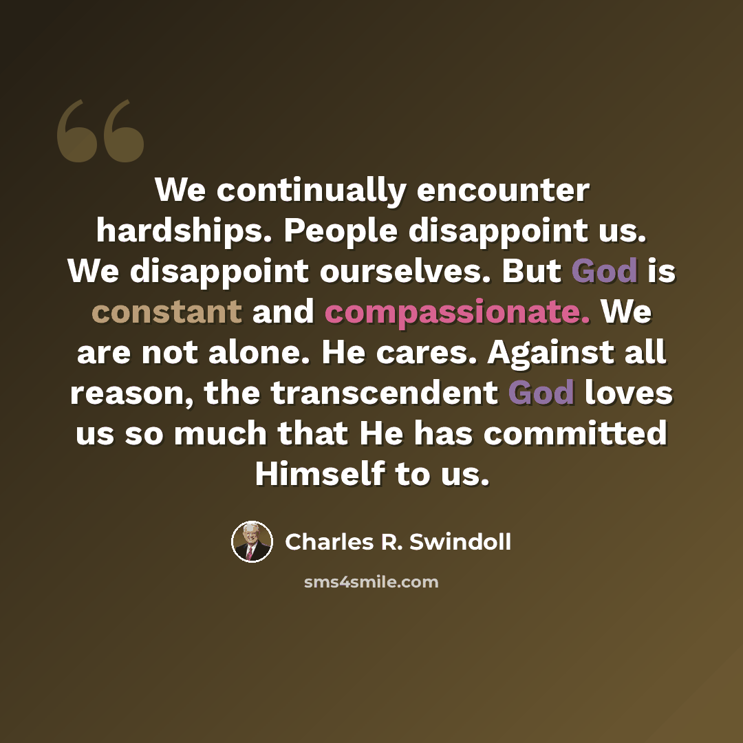 “We continually encounter hardships. People disappoint us. We disappoint ourselves. But God is constant and compassionate. We are not alone. He cares. Against all reason, the transcendent God loves us so much that He has committed Himself to us.” quote by Charles R. Swindoll
