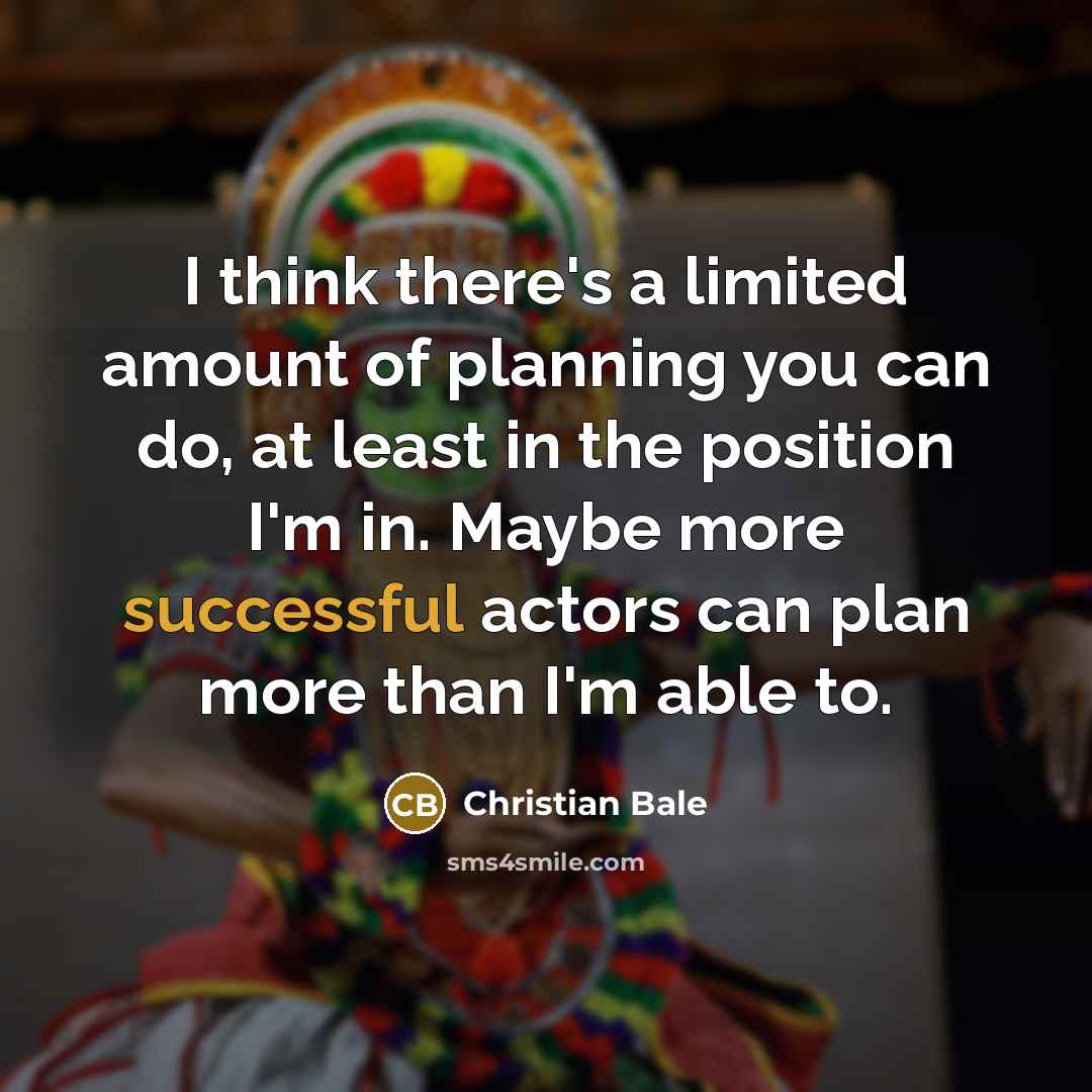 “I think there's a limited amount of planning you can do, at least in the position I'm in. Maybe more successful actors can plan more than I'm able to.” quote by Christian Bale