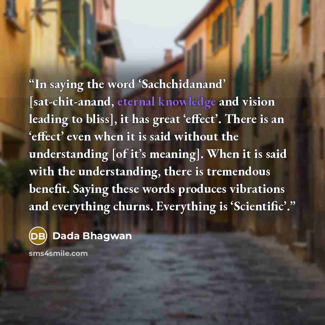 “In saying the word ‘Sachchidanand’ [sat-chit-anand, eternal knowledge and vision leading to bliss], it has great ‘effect’. There is an ‘effect’ even when it is said without the understanding [of it’s meaning]. When it is said with the understanding, there is tremendous benefit. Saying these words…” quote by Dada Bhagwan