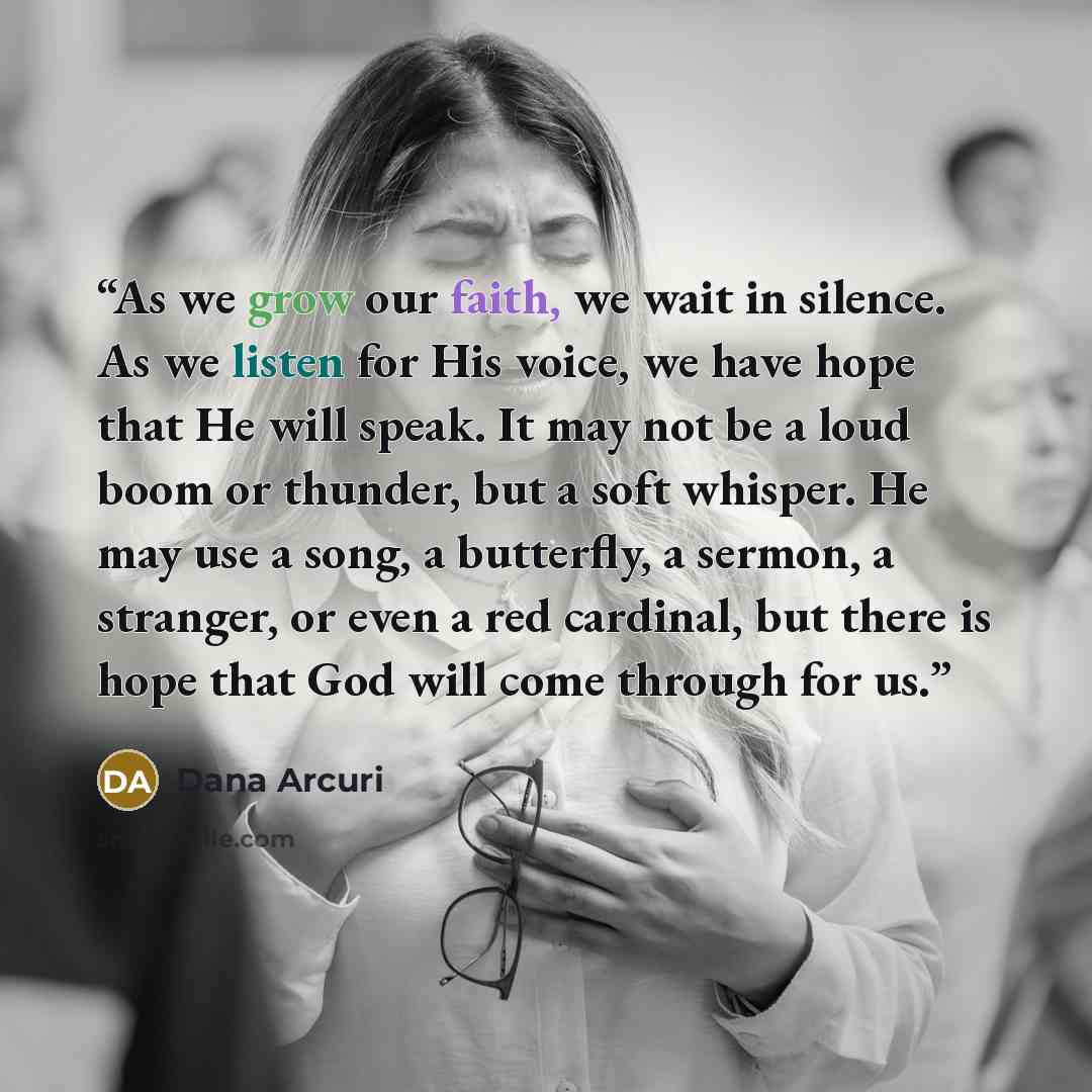 “As we grow our faith, we wait in silence. As we listen for His voice, we have hope that He will speak. It may not be a loud boom or thunder, but a soft whisper. He may use a song, a butterfly, a sermon, a stranger, or even a red cardinal, but there is hope that God will come through for us.” quote by Dana Arcuri
