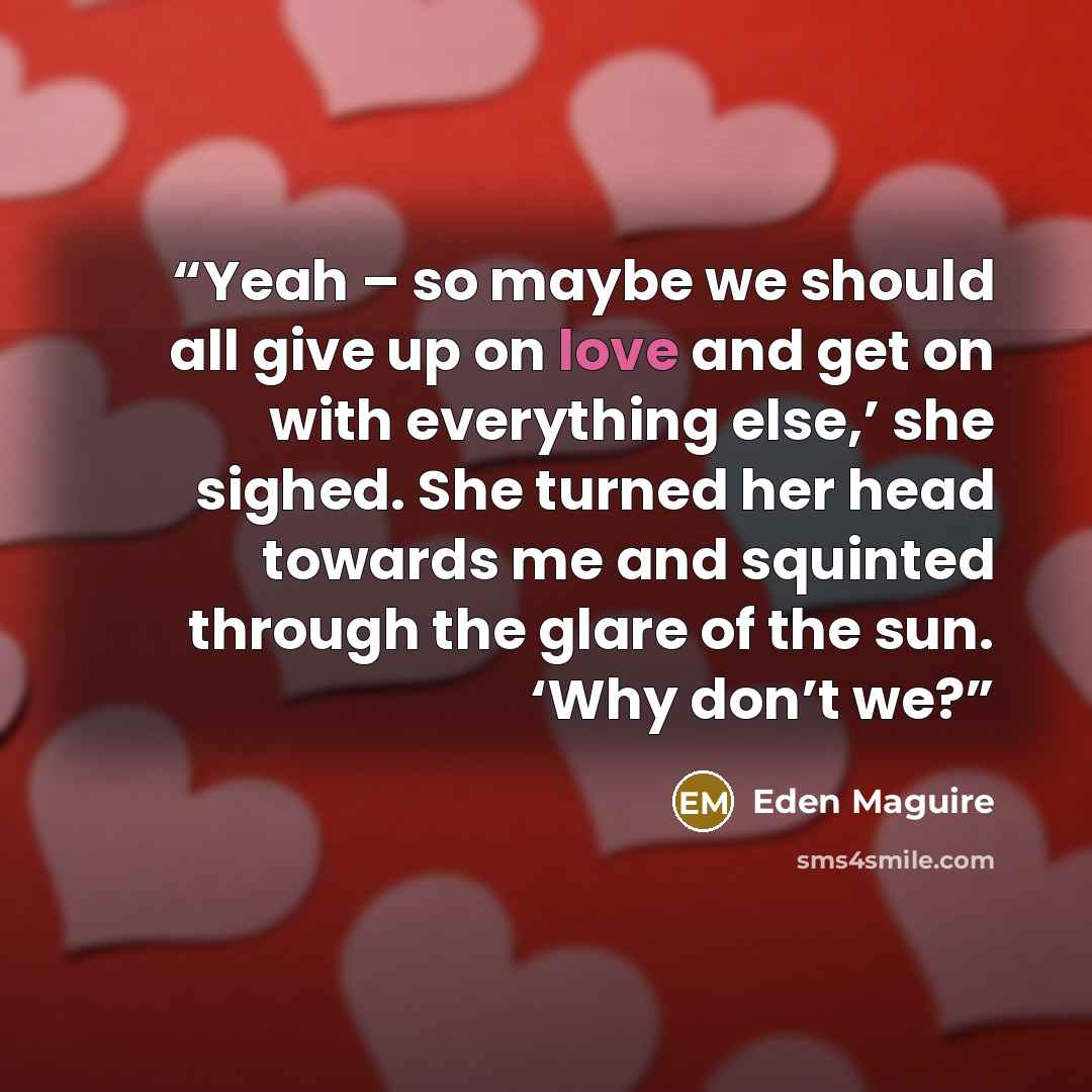 “Yeah – so maybe we should all give up on love and get on with everything else,’ she sighed. She turned her head towards me and squinted through the glare of the sun. ‘Why don’t we?” quote by Eden Maguire