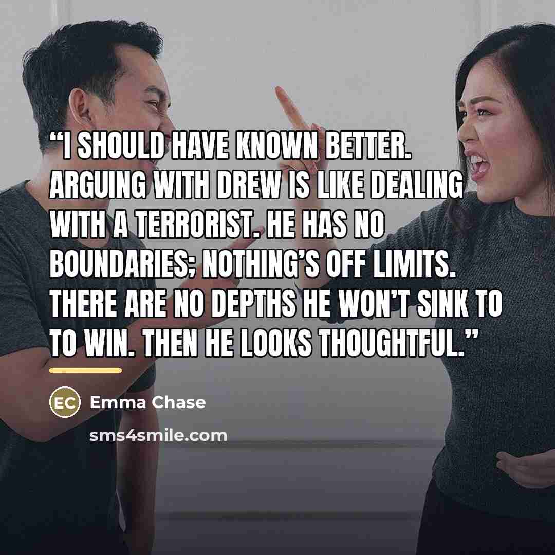 “I should have known better. Arguing with Drew is like dealing with a terrorist. He has no boundaries; nothing’s off limits. There are no depths he won’t sink to to win. Then he looks thoughtful.” quote by Emma Chase