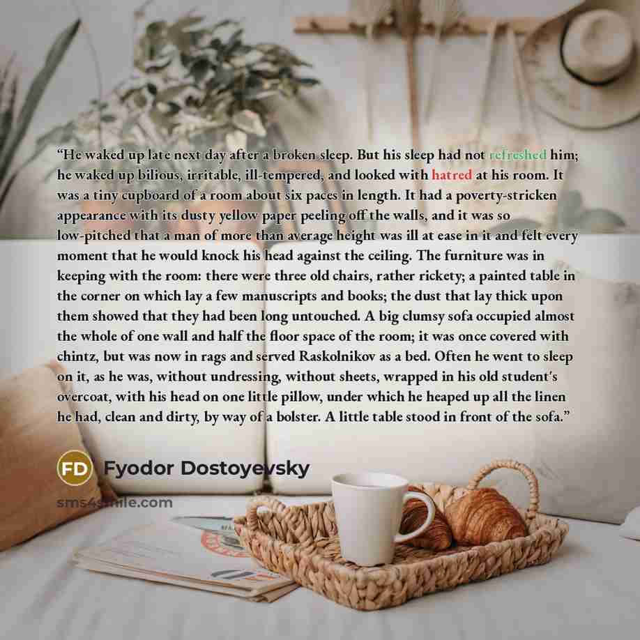 “He waked up late next day after a broken sleep. But his sleep had not refreshed him; he waked up bilious, irritable, ill-tempered, and looked with hatred at his room. It was a tiny cupboard of a room about six paces in length. It had a poverty-stricken appearance with its dusty yellow paper…” quote by Fyodor Dostoyevsky