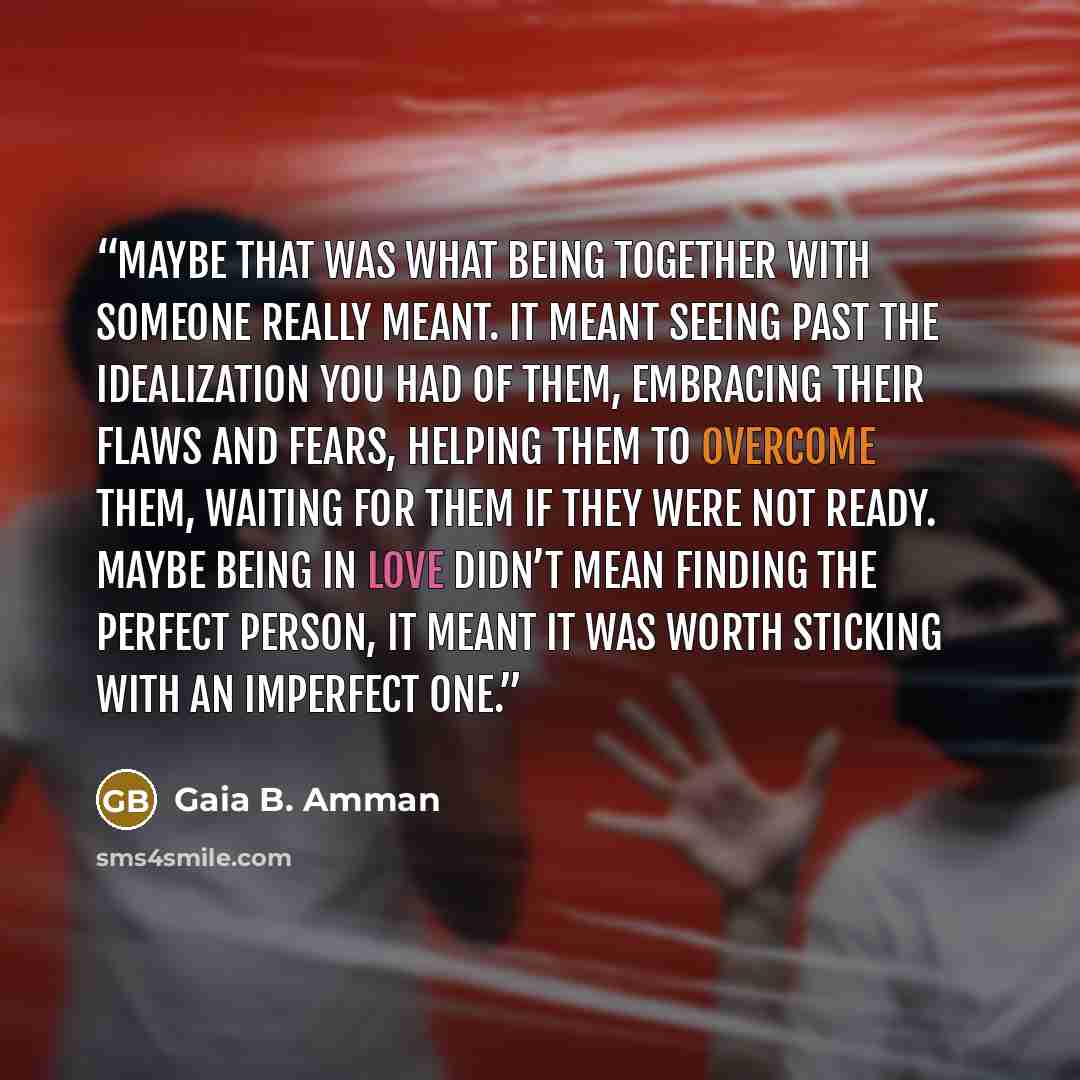 “Maybe that was what being together with someone really meant. It meant seeing past the idealization you had of them, embracing their flaws and fears, helping them to overcome them, waiting for them if they were not ready. Maybe being in love didn’t mean finding the perfect person, it meant it was…” quote by Gaia B. Amman
