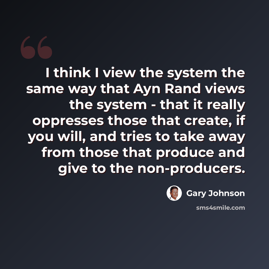 “I think I view the system the same way that Ayn Rand views the system - that it really oppresses those that create, if you will, and tries to take away from those that produce and give to the non-producers.” quote by Gary Johnson